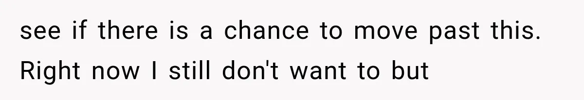 see if there is a chance to move past this. Right now I still don't want to but