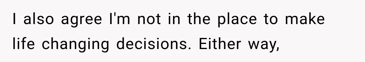 I also agree I'm not in the place to make life changing decisions. Either way,