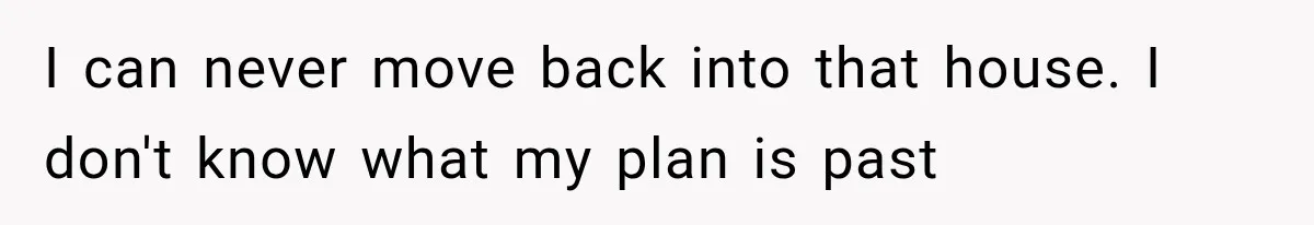 I can never move back into that house. I don't know what my plan is past