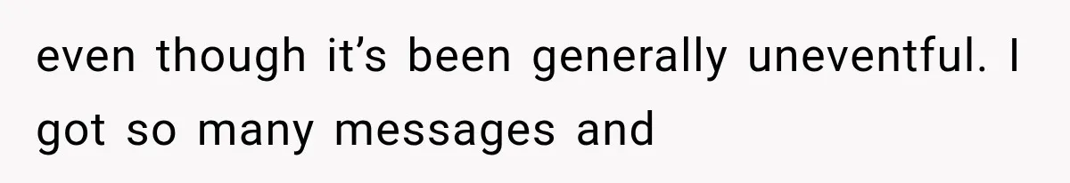even though it’s been generally uneventful. I got so many messages and