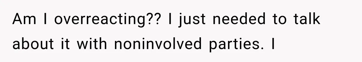 Am I overreacting?? I just needed to talk about it with noninvolved parties. I