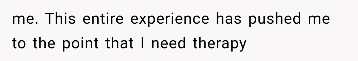 me. This entire experience has pushed me to the point that I need therapy