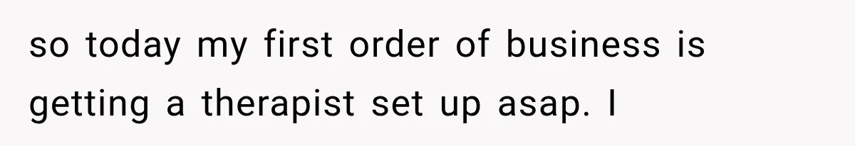 so today my first order of business is getting a therapist set up asap. I