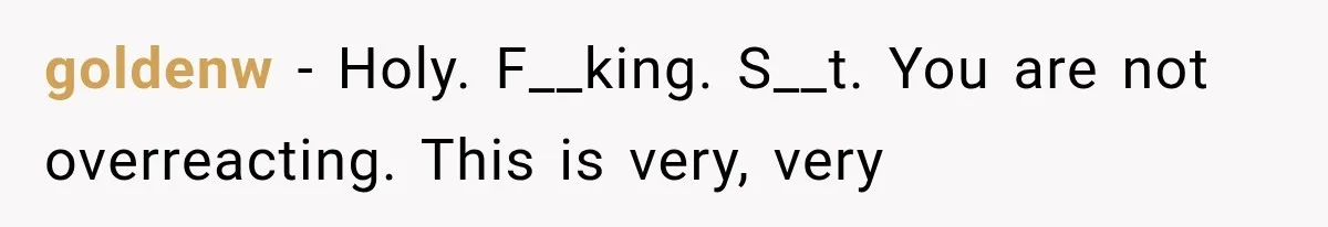 goldenw − Holy. F__king. S__t. You are not overreacting. This is very, very