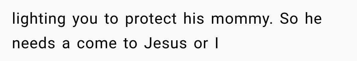 lighting you to protect his mommy. So he needs a come to Jesus or I