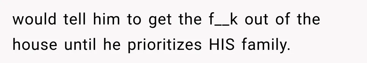 would tell him to get the f__k out of the house until he prioritizes HIS family.