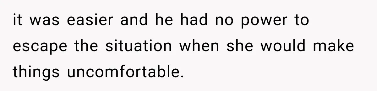 it was easier and he had no power to escape the situation when she would make things uncomfortable.