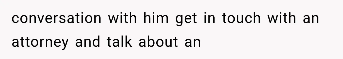 conversation with him get in touch with an attorney and talk about an