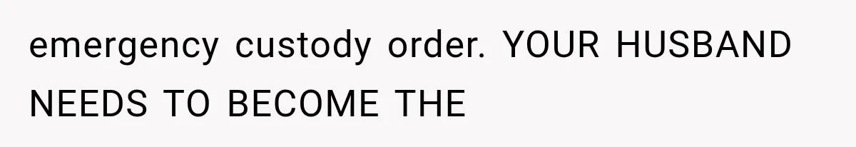 emergency custody order. YOUR HUSBAND NEEDS TO BECOME THE
