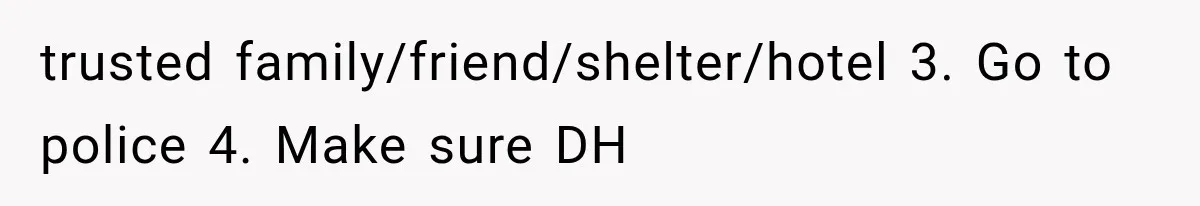 trusted family/friend/shelter/hotel 3. Go to police 4. Make sure DH