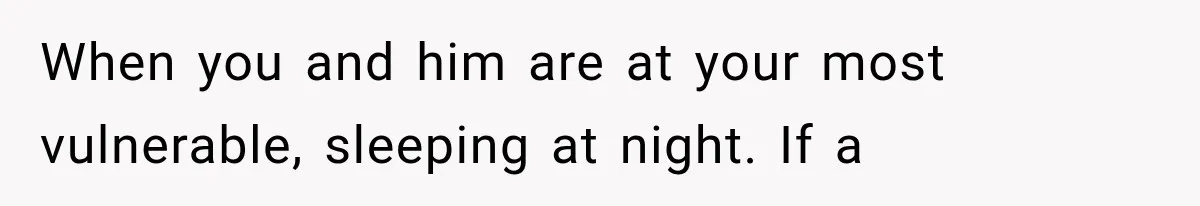 When you and him are at your most vulnerable, sleeping at night. If a