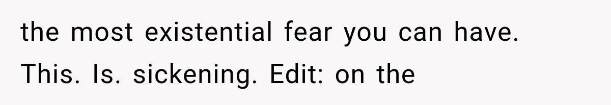 the most existential fear you can have. This. Is. sickening. Edit: on the
