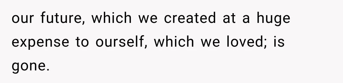our future, which we created at a huge expense to ourself, which we loved; is gone.