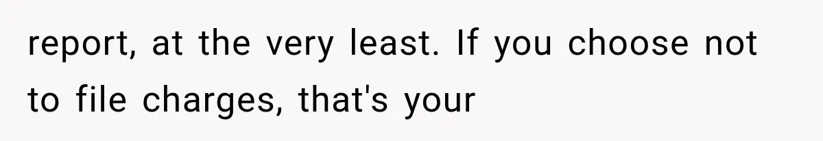report, at the very least. If you choose not to file charges, that's your
