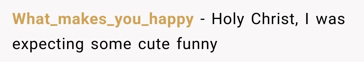 What_makes_you_happy − Holy Christ, I was expecting some cute funny