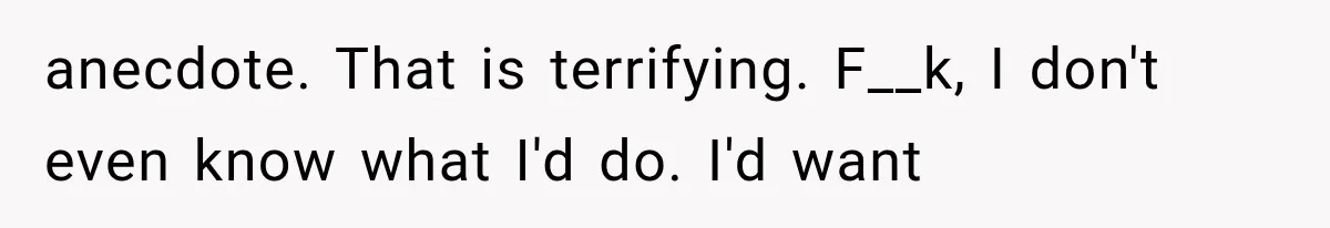 anecdote. That is terrifying. F__k, I don't even know what I'd do. I'd want