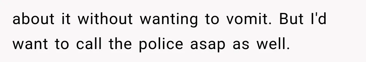 about it without wanting to vomit. But I'd want to call the police asap as well.