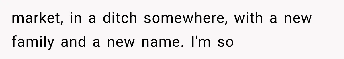 market, in a ditch somewhere, with a new family and a new name. I'm so