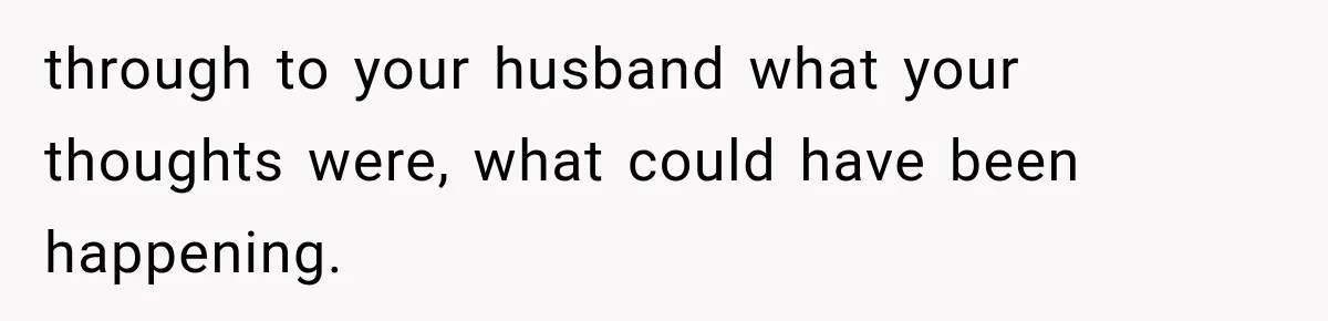 through to your husband what your thoughts were, what could have been happening.
