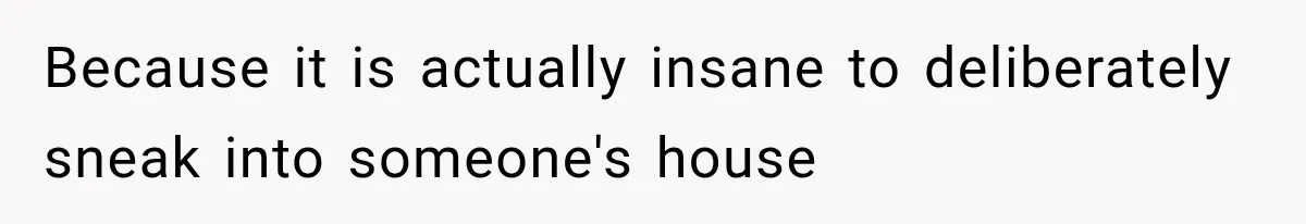 Because it is actually insane to deliberately sneak into someone's house