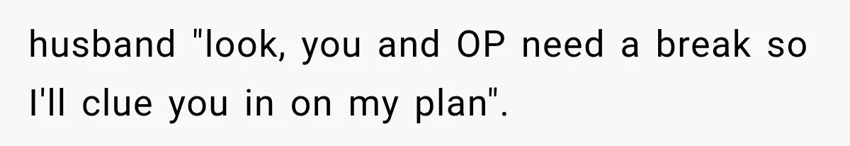 husband "look, you and OP need a break so I'll clue you in on my plan".