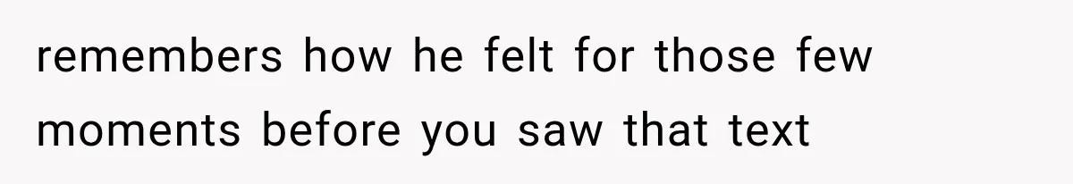 remembers how he felt for those few moments before you saw that text