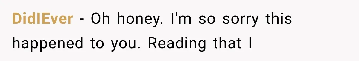 DidIEver − Oh honey. I'm so sorry this happened to you. Reading that I