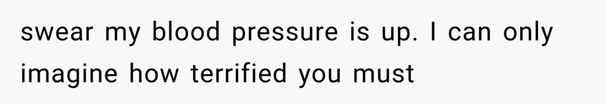 swear my blood pressure is up. I can only imagine how terrified you must