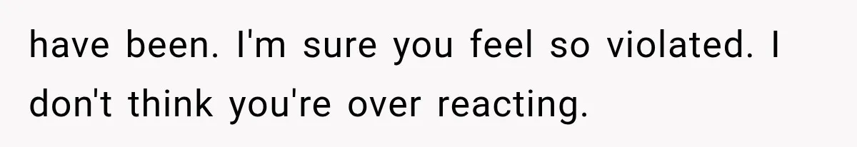 have been. I'm sure you feel so violated. I don't think you're over reacting.