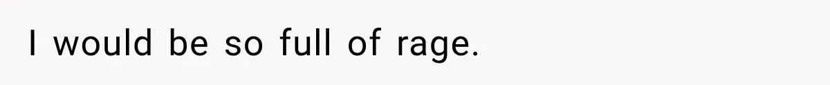I would be so full of rage.