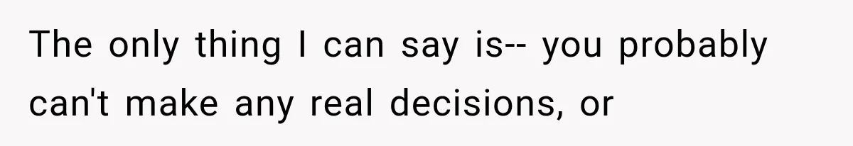 The only thing I can say is-- you probably can't make any real decisions, or