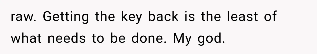 raw. Getting the key back is the least of what needs to be done. My god.