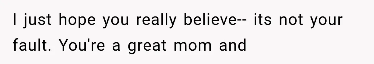 I just hope you really believe-- its not your fault. You're a great mom and