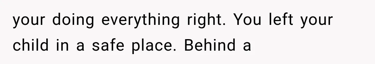 your doing everything right. You left your child in a safe place. Behind a