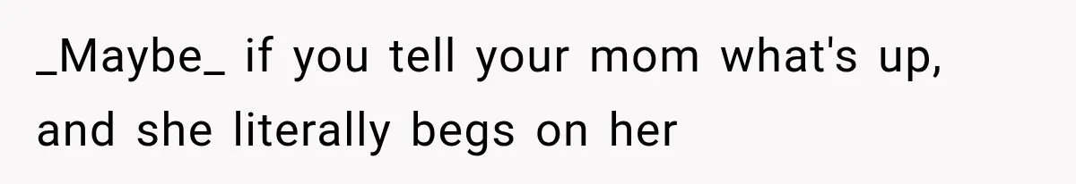 _Maybe_ if you tell your mom what's up, and she literally begs on her
