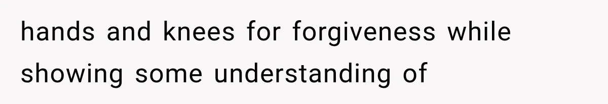hands and knees for forgiveness while showing some understanding of