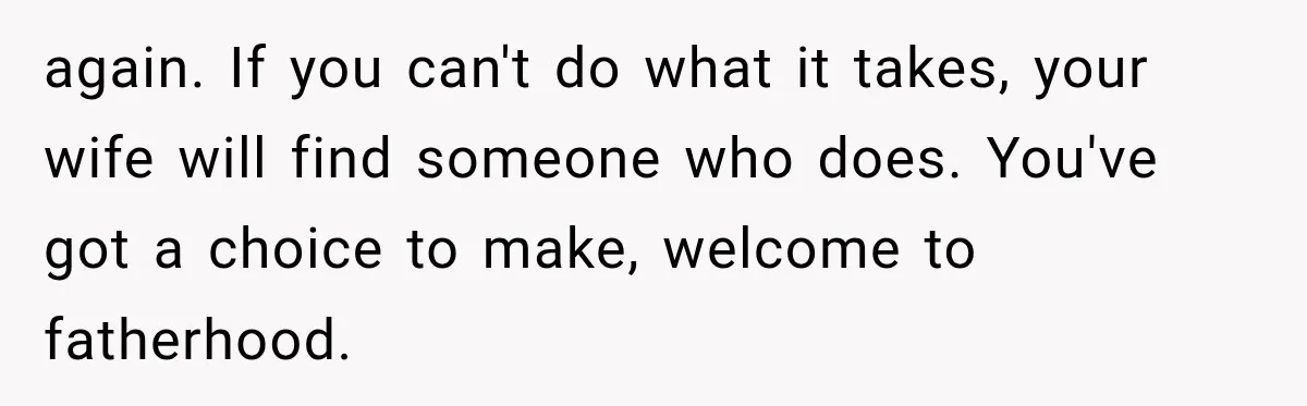 again. If you can't do what it takes, your wife will find someone who does. You've got a choice to make, welcome to fatherhood.