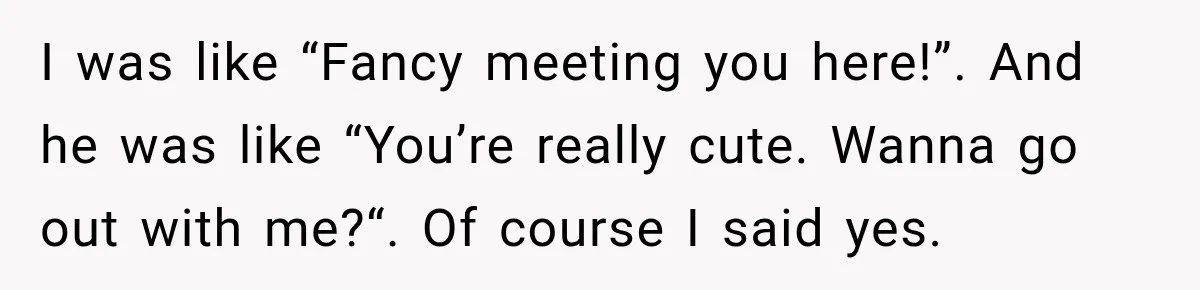 I was like “Fancy meeting you here!”. And he was like “You’re really cute. Wanna go out with me?“. Of course I said yes.