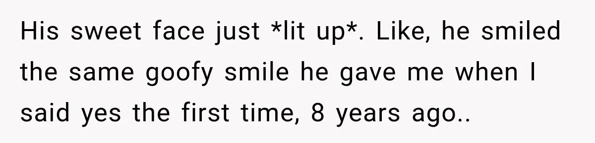 His sweet face just *lit up*. Like, he smiled the same goofy smile he gave me when I said yes the first time, 8 years ago..