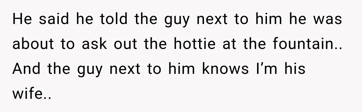He said he told the guy next to him he was about to ask out the hottie at the fountain.. And the guy next to him knows I’m his wife..