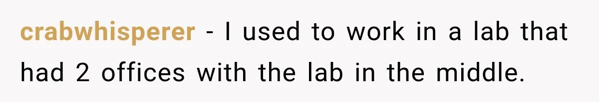 crabwhisperer − I used to work in a lab that had 2 offices with the lab in the middle.