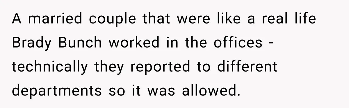 A married couple that were like a real life Brady Bunch worked in the offices - technically they reported to different departments so it was allowed.