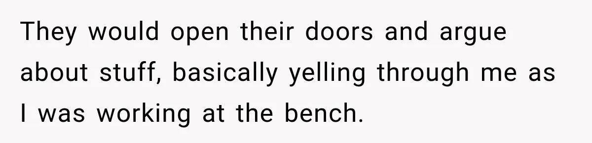 They would open their doors and argue about stuff, basically yelling through me as I was working at the bench.