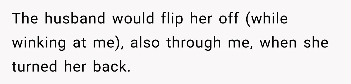 The husband would flip her off (while winking at me), also through me, when she turned her back.