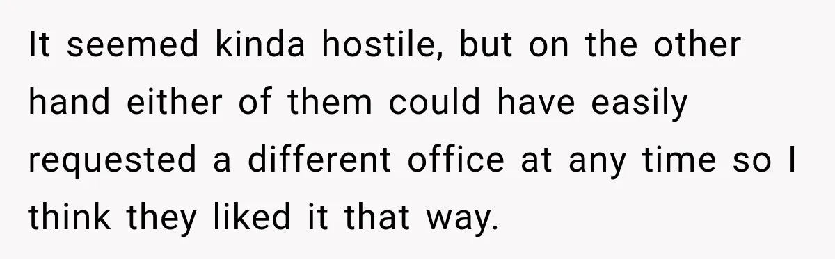 It seemed kinda hostile, but on the other hand either of them could have easily requested a different office at any time so I think they liked it that way.