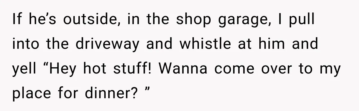 If he’s outside, in the shop garage, I pull into the driveway and whistle at him and yell “Hey hot stuff! Wanna come over to my place for dinner? ”
