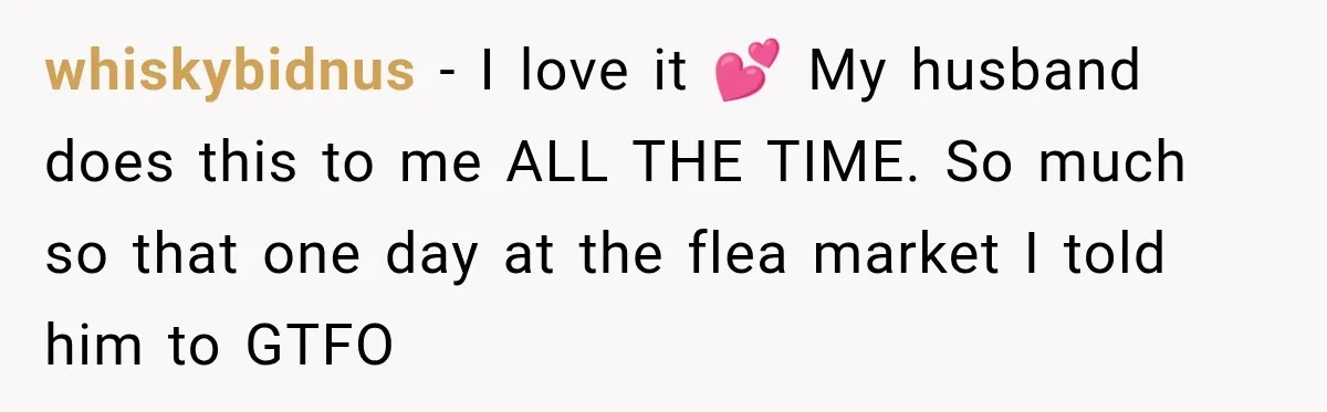 whiskybidnus − I love it 💕 My husband does this to me ALL THE TIME. So much so that one day at the flea market I told him to GTFO