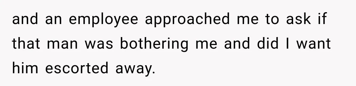 and an employee approached me to ask if that man was bothering me and did I want him escorted away.