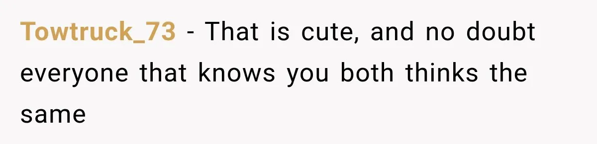 Towtruck_73 − That is cute, and no doubt everyone that knows you both thinks the same