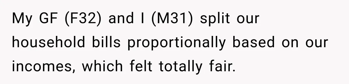 My GF (F32) and I (M31) split our household bills proportionally based on our incomes, which felt totally fair.